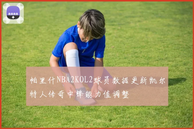 帕里什NBA2KOL2球员数据更新凯尔特人传奇中锋能力值调整