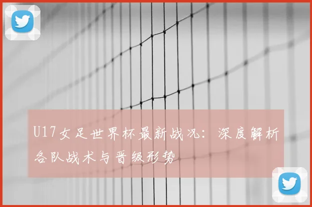U17女足世界杯最新战况：深度解析各队战术与晋级形势
