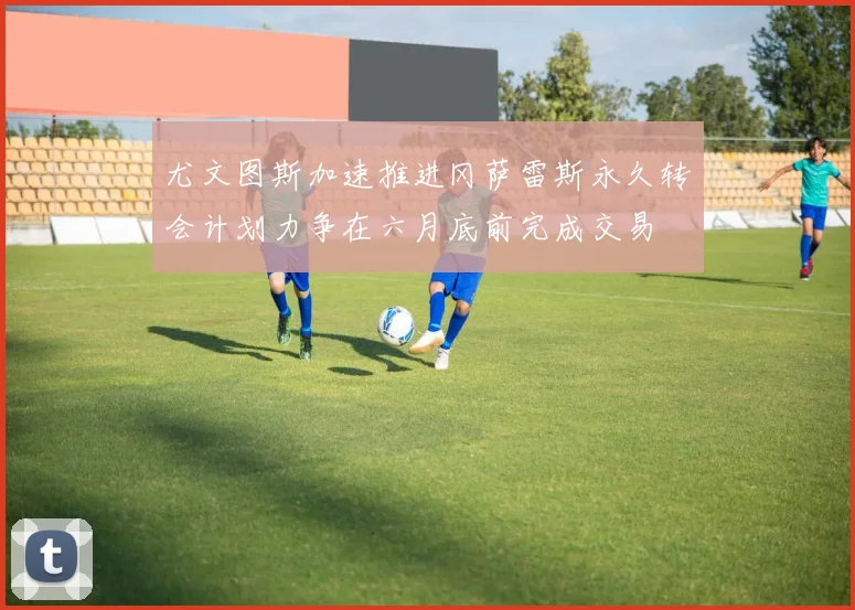 尤文图斯加速推进冈萨雷斯永久转会计划力争在六月底前完成交易