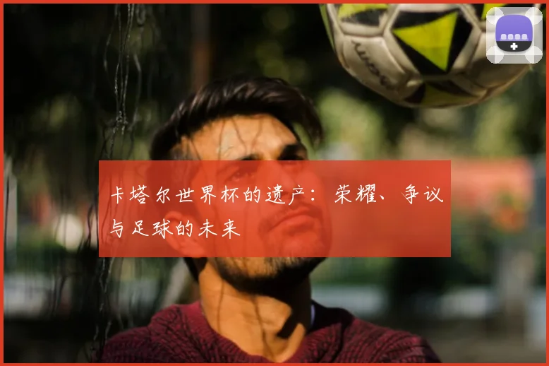 卡塔尔世界杯的遗产:荣耀、争议与足球的未来