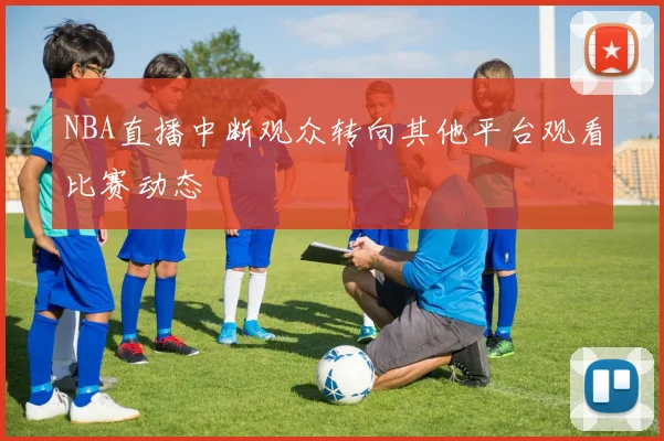 NBA直播中断观众转向其他平台观看比赛动态
