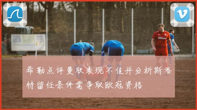 希勒点评曼联表现不佳并分析斯洛特留任条件需争取欧冠资格