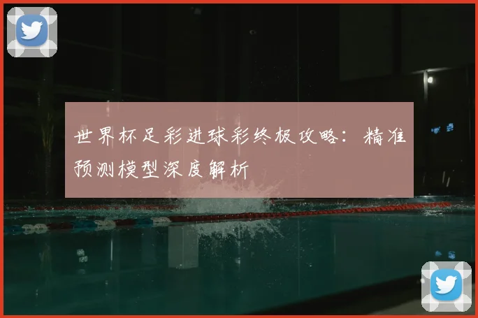 世界杯足彩进球彩终极攻略:精准预测模型深度解析