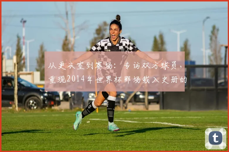 从更衣室到赛场：专访双方球员，重现2014年世界杯那场载入史册的半决赛