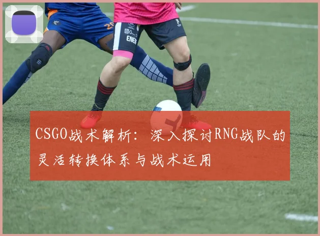 CSGO战术解析:深入探讨RNG战队的灵活转换体系与战术运用