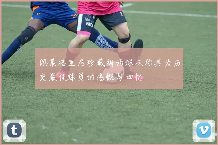 佩莱格里尼珍藏梅西球衣称其为历史最佳球员的感慨与回忆