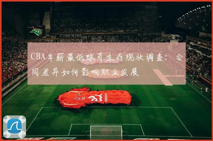 CBA年薪最低球员生存现状调查：合同差异如何影响职业发展
