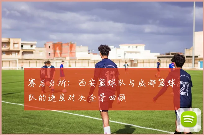 赛后分析：西安篮球队与成都篮球队的速度对决全景回顾