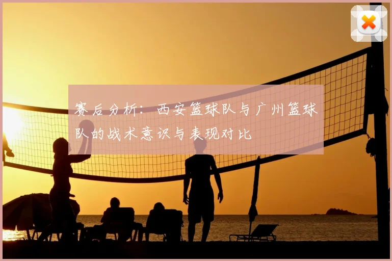赛后分析：西安篮球队与广州篮球队的战术意识与表现对比