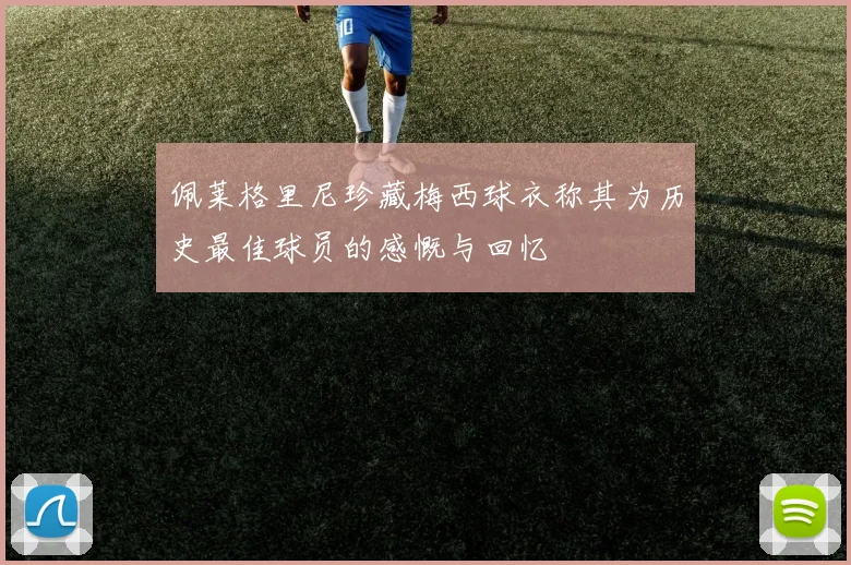 佩莱格里尼珍藏梅西球衣称其为历史最佳球员的感慨与回忆