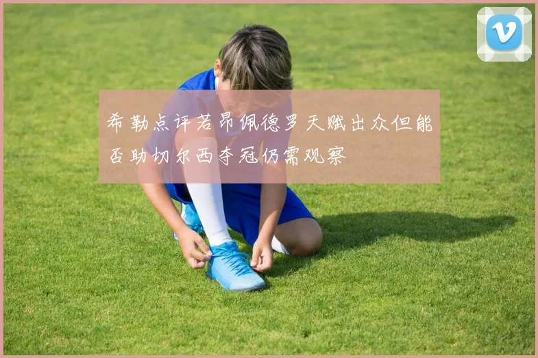 希勒点评若昂佩德罗天赋出众但能否助切尔西夺冠仍需观察