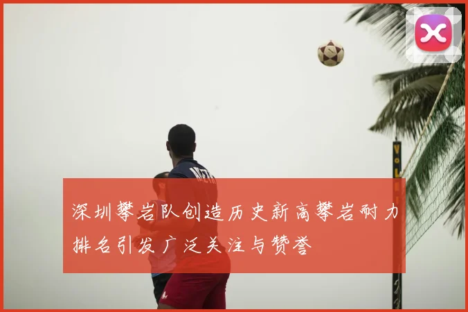 深圳攀岩队创造历史新高攀岩耐力排名引发广泛关注与赞誉
