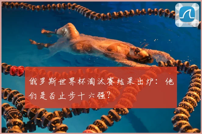 俄罗斯世界杯淘汰赛结果出炉：他们是否止步十六强？