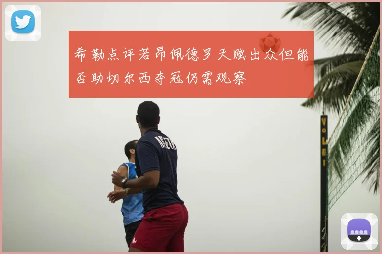 希勒点评若昂佩德罗天赋出众但能否助切尔西夺冠仍需观察