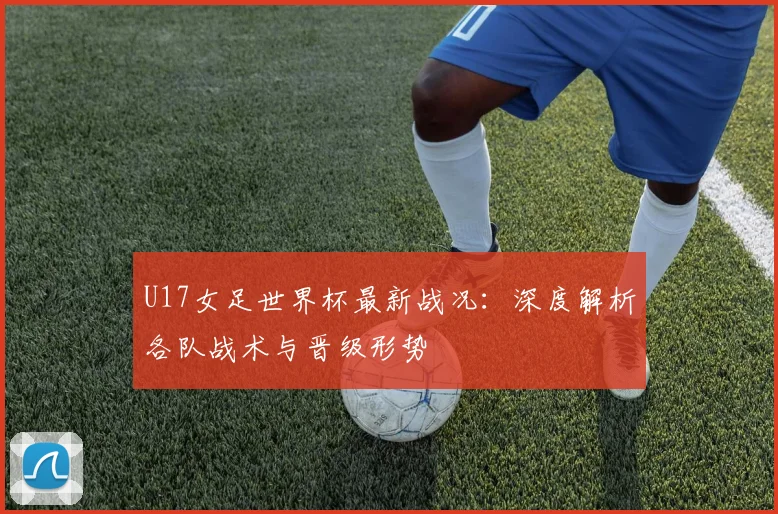 U17女足世界杯最新战况:深度解析各队战术与晋级形势