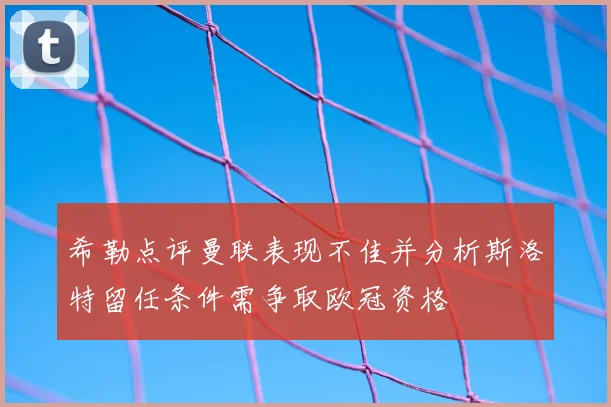 希勒点评曼联表现不佳并分析斯洛特留任条件需争取欧冠资格