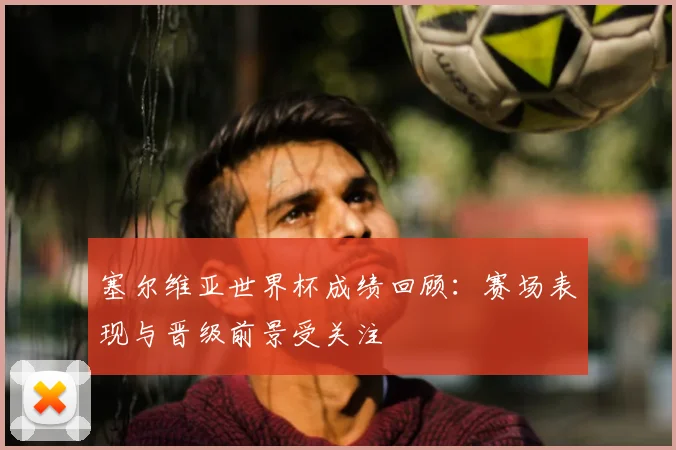 塞尔维亚世界杯成绩回顾：赛场表现与晋级前景受关注