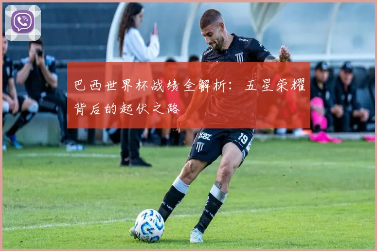 巴西世界杯战绩全解析：五星荣耀背后的起伏之路