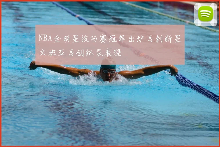 NBA全明星技巧赛冠军出炉马刺新星文班亚马创纪录表现