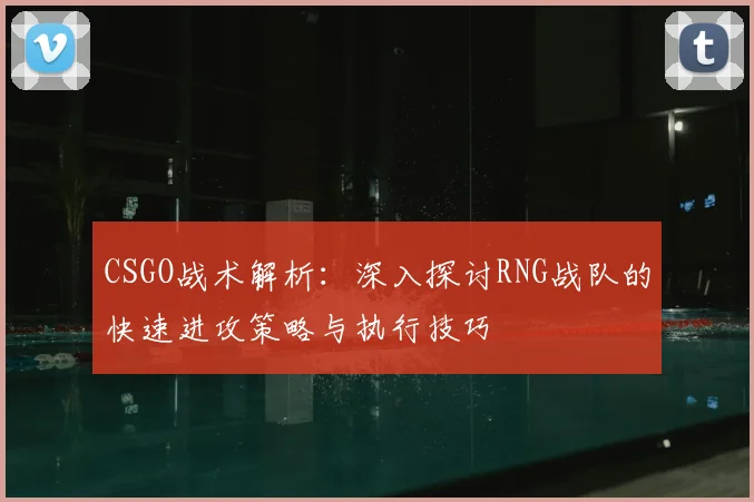 CSGO战术解析：深入探讨RNG战队的快速进攻策略与执行技巧