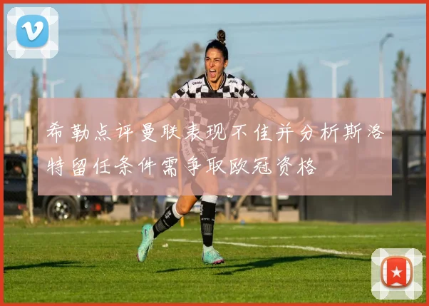 希勒点评曼联表现不佳并分析斯洛特留任条件需争取欧冠资格