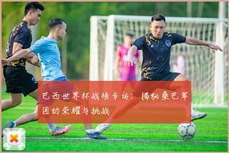巴西世界杯战绩专访：揭秘桑巴军团的荣耀与挑战