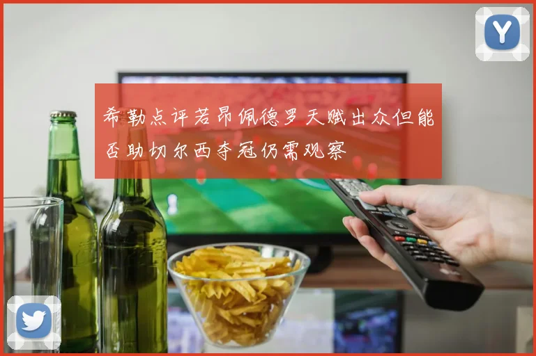 希勒点评若昂佩德罗天赋出众但能否助切尔西夺冠仍需观察