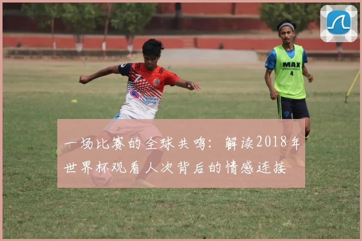 一场比赛的全球共鸣：解读2018年世界杯观看人次背后的情感连接