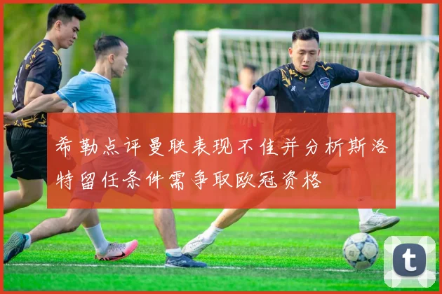 希勒点评曼联表现不佳并分析斯洛特留任条件需争取欧冠资格