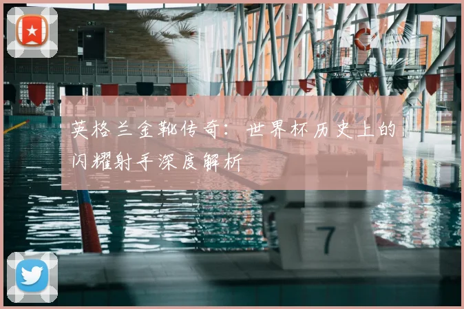 英格兰金靴传奇：世界杯历史上的闪耀射手深度解析