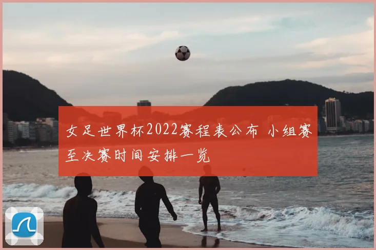 女足世界杯2022赛程表公布 小组赛至决赛时间安排一览