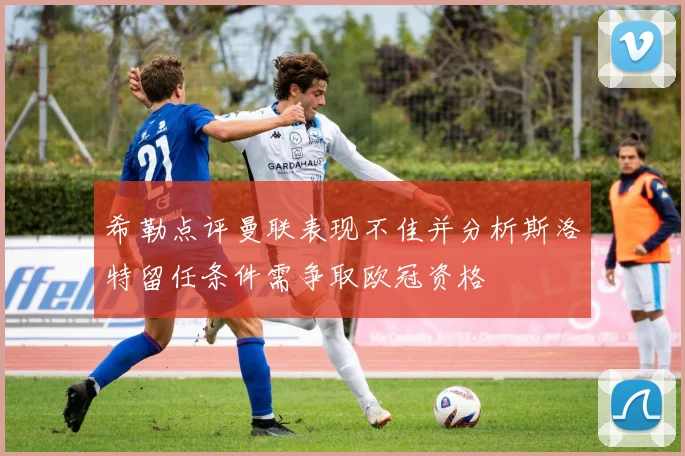 希勒点评曼联表现不佳并分析斯洛特留任条件需争取欧冠资格