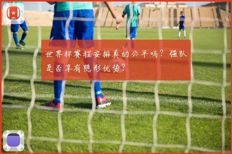 世界杯赛程安排真的公平吗?强队是否享有隐形优势?